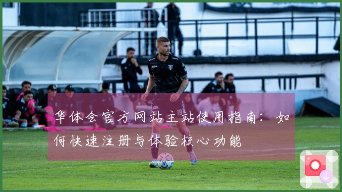 华体会官方网站主站使用指南:如何快速注册与体验核心功能