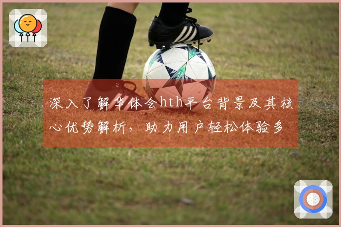 深入了解华体会hth平台背景及其核心优势解析，助力用户轻松体验多样化功能