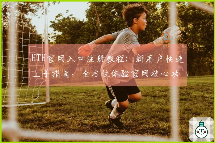 HTH官网入口注册教程:新用户快速上手指南,全方位体验官网核心功能